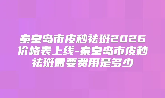秦皇岛市皮秒祛斑2026价格表上线-秦皇岛市皮秒祛斑需要费用是多少