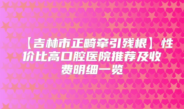【吉林市正畸牵引残根】性价比高口腔医院推荐及收费明细一览