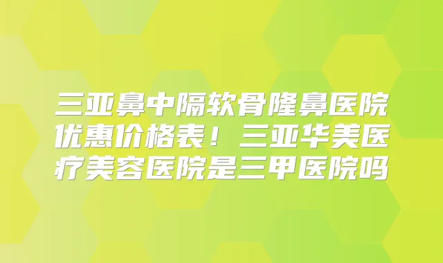三亚鼻中隔软骨隆鼻医院优惠价格表！三亚华美医疗美容医院是三甲医院吗