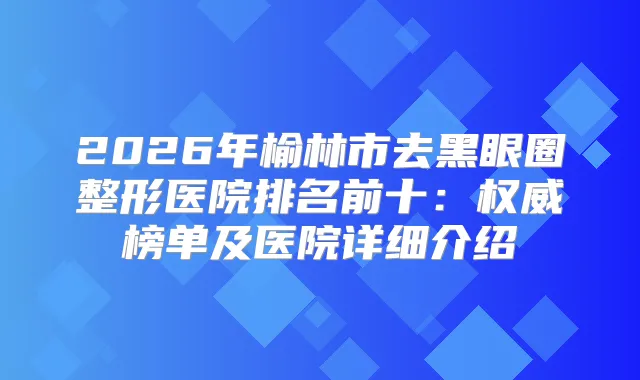 2026年榆林市去黑眼圈整形医院排名前十：榜单及医院详细介绍