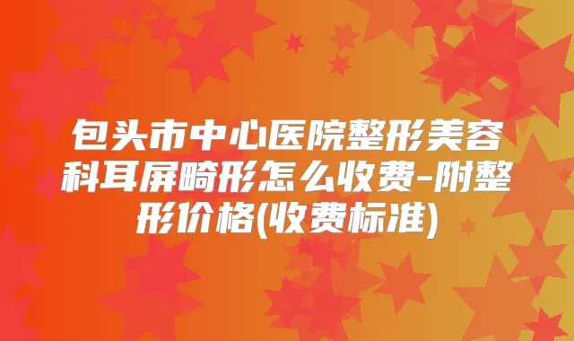 包头市中心医院整形美容科耳屏畸形怎么收费-附整形价格(收费标准)