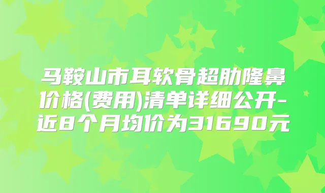 马鞍山市耳软骨超肋隆鼻价格(费用)清单详细公开-近8个月均价为31690元
