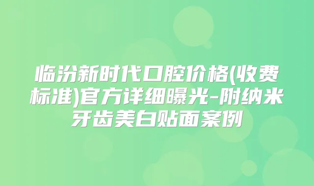 临汾新时代口腔价格(收费标准)官方详细曝光-附纳米牙齿美白贴面案例