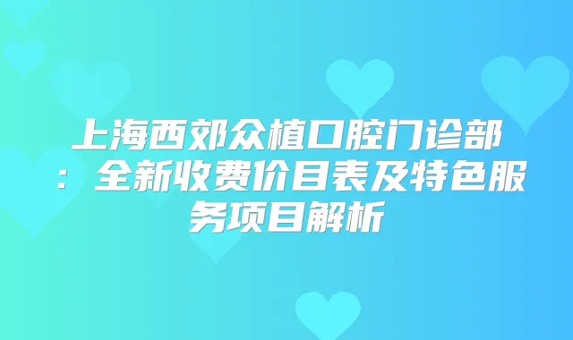 上海西郊众植口腔门诊部：全新收费价目表及特色服务项目解析