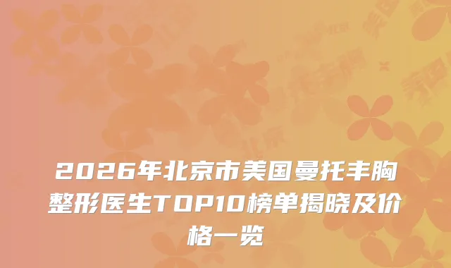 2026年北京市美国曼托丰胸整形医生TOP10榜单揭晓及价格一览