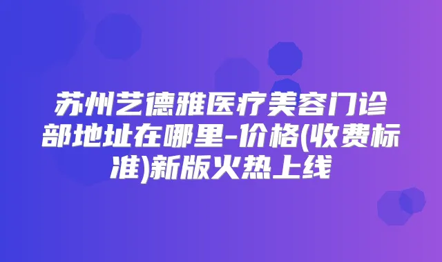 苏州艺德雅医疗美容门诊部地址在哪里-价格(收费标准)新版火热上线