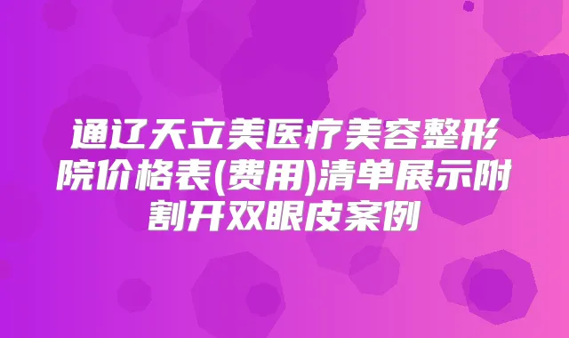 通辽天立美医疗美容整形院价格表(费用)清单展示附割开双眼皮案例