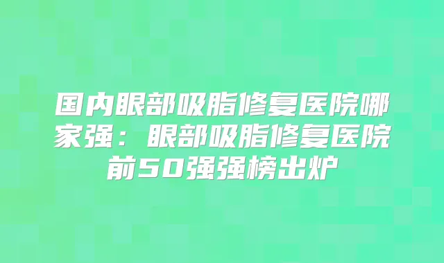 国内眼部吸脂修复医院哪家强:眼部吸脂修复医院前50强强榜出炉