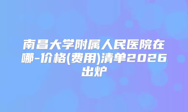南昌大学附属人民医院在哪-价格(费用)清单2026出炉