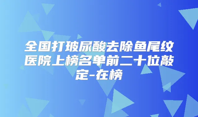 全国打玻尿酸去除鱼尾纹医院上榜名单前二十位敲定-在榜
