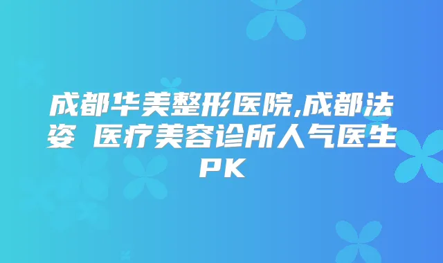 成都华美整形医院,成都法姿嫚医疗美容诊所人气医生PK