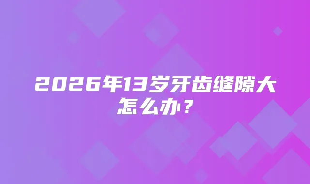 2026年13岁牙齿缝隙大怎么办？