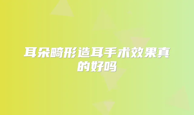 耳朵畸形造耳手术效果真的好吗