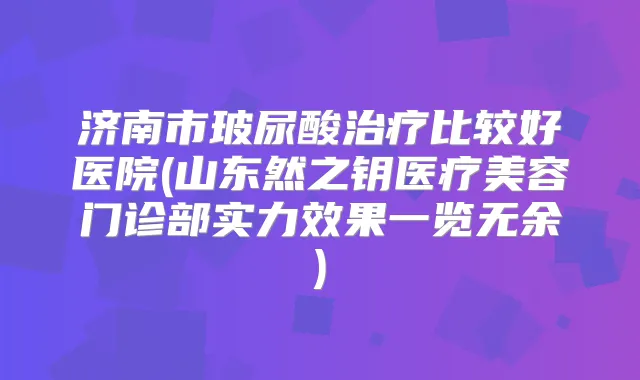 济南市玻尿酸比较好医院(山东然之钥医疗美容门诊部实力效果一览无余)