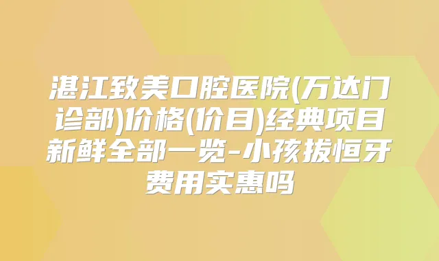 湛江致美口腔医院(万达门诊部)价格(价目)经典项目新鲜全部一览-小孩拔恒牙费用实惠吗