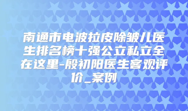 南通市电波拉皮除皱儿医生排名榜十强公立私立全在这里-殷初阳医生客观评价_案例