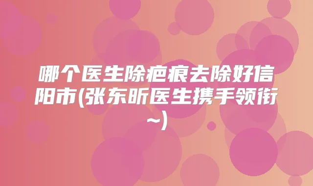哪个医生除疤痕去除好信阳市(张东昕医生携手领衔~)