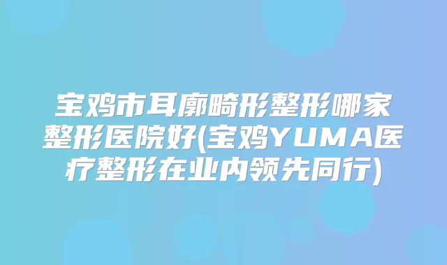 宝鸡市耳廓畸形整形哪家整形医院好(宝鸡YUMA医疗整形在业内领先同行)