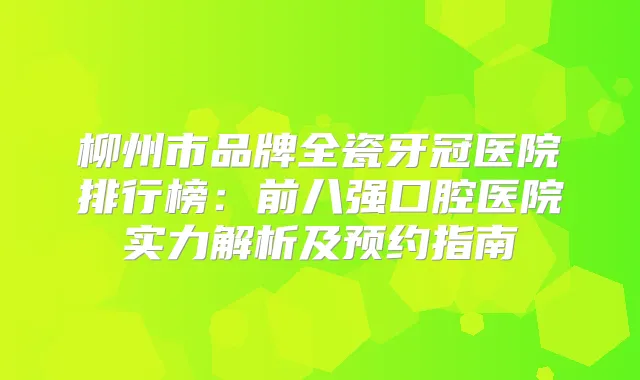 柳州市品牌全瓷牙冠医院排行榜：前八强口腔医院实力解析及预约指南
