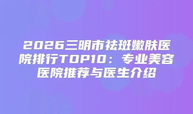 2026三明市祛斑嫩肤医院排行TOP10：专业美容医院推荐与医生介绍