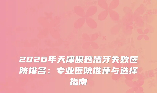 2026年天津喷砂洁牙失败医院排名：专业医院推荐与选择指南