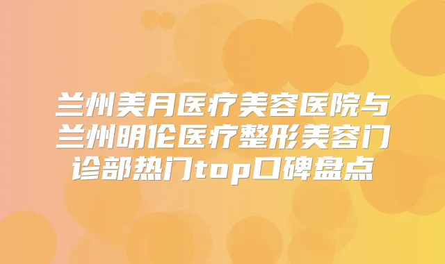 兰州美月医疗美容医院与兰州明伦医疗整形美容门诊部热门top口碑盘点