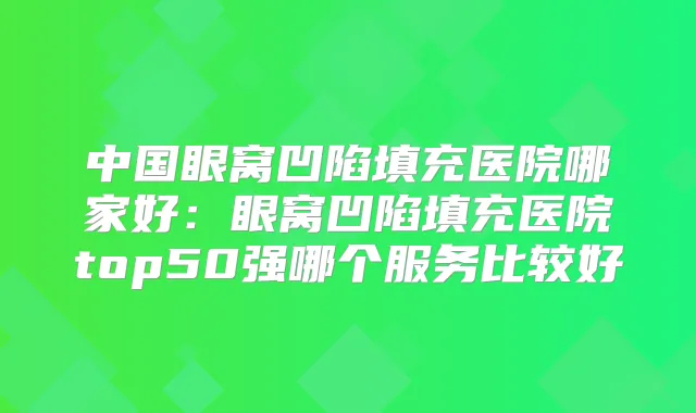 中国眼窝凹陷填充医院哪家好：眼窝凹陷填充医院top50强哪个服务比较好