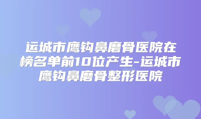 运城市鹰钩鼻磨骨医院在榜名单前10位产生-运城市鹰钩鼻磨骨整形医院