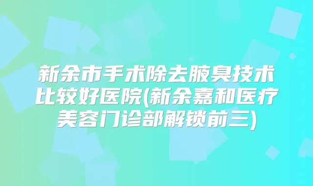 新余市手术除去腋臭技术比较好医院(新余嘉和医疗美容门诊部解锁前三)