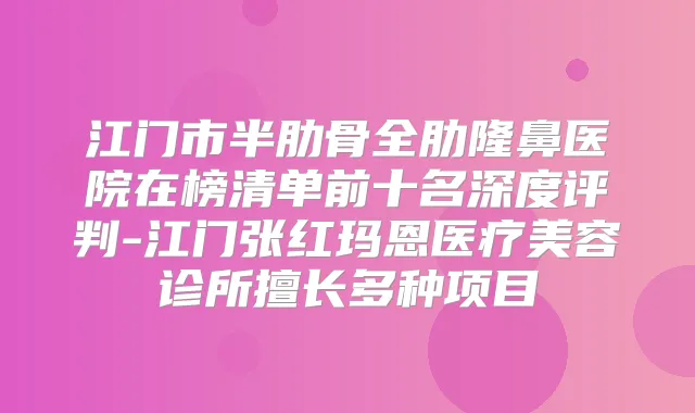 江门市半肋骨全肋隆鼻医院在榜清单前十名深度评判-江门张红玛恩医疗美容诊所擅长多种项目