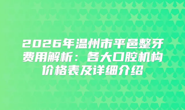2026年温州市平邑整牙费用解析：各大口腔机构价格表及详细介绍