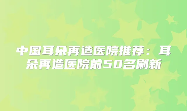 中国耳朵再造医院推荐：耳朵再造医院前50名刷新