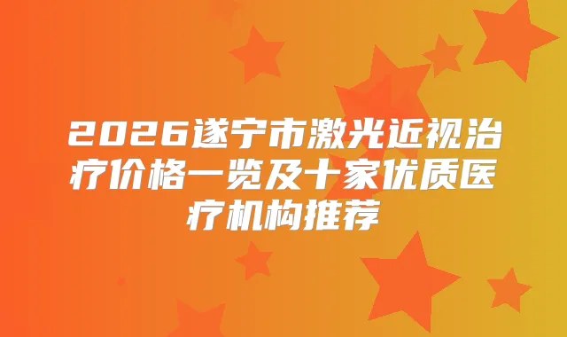 2026遂宁市激光近视价格一览及十家优质医疗机构推荐