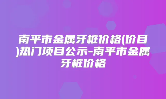 南平市金属牙桩价格(价目)热门项目公示-南平市金属牙桩价格