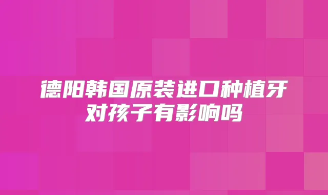 德阳韩国原装进口种植牙对孩子有影响吗