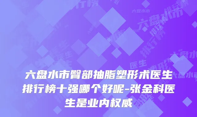六盘水市臀部抽脂塑形术医生排行榜十强哪个好呢-张金科医生是业内