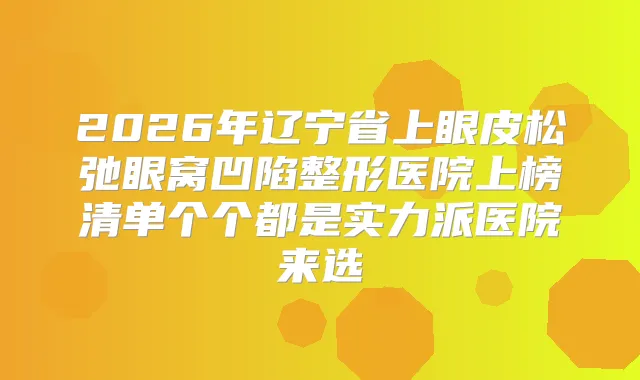 2026年辽宁省上眼皮松弛眼窝凹陷整形医院上榜清单个个都是实力派医院来选