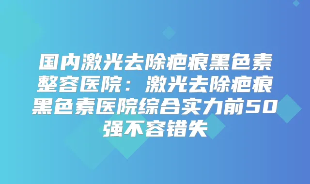 国内激光去除疤痕黑色素整容医院：激光去除疤痕黑色素医院综合实力前50强不容错失