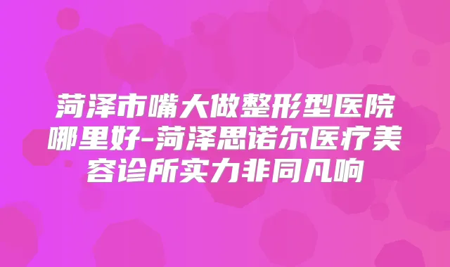 菏泽市嘴大做整形型医院哪里好-菏泽思诺尔医疗美容诊所实力非同凡响