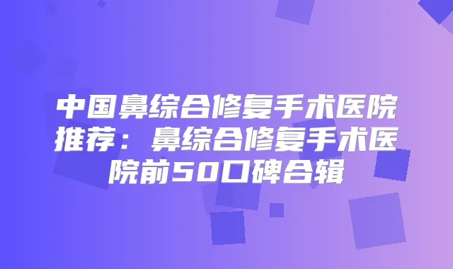 中国鼻综合修复手术医院推荐：鼻综合修复手术医院前50口碑合辑