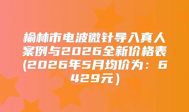 榆林市电波微针导入真人案例与2026全新价格表(2026年5月均价为：6429元）