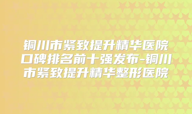 铜川市紧致提升精华医院口碑排名前十强发布-铜川市紧致提升精华整形医院