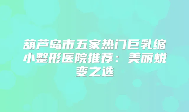 葫芦岛市五家热门巨乳缩小整形医院推荐:美丽蜕变之选