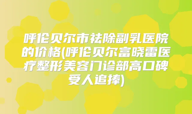 呼伦贝尔市祛除副乳医院的价格(呼伦贝尔富晓雷医疗整形美容门诊部高口碑受人追捧)