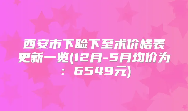 西安市下睑下至术价格表更新一览(12月-5月均价为：6549元)