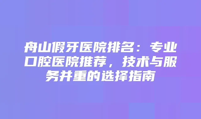 舟山假牙医院排名：专业口腔医院推荐，技术与服务并重的选择指南