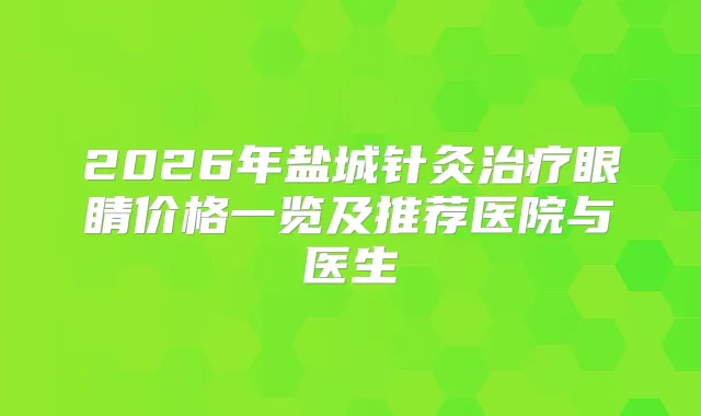 2026年盐城针灸眼睛价格一览及推荐医院与医生
