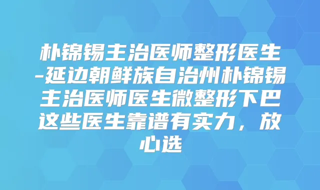 朴锦锡主治医师整形医生-延边朝鲜族自治州朴锦锡主治医师医生微整形下巴这些医生靠谱有实力,放心选
