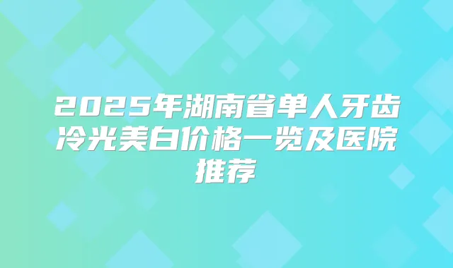 2025年湖南省单人牙齿冷光美白价格一览及医院推荐