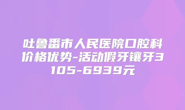 吐鲁番市人民医院口腔科价格优势-活动假牙镶牙3105-6939元